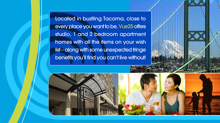 Located in bustling Tacoma, close to every place you want to be, Vue25 offers studio, 1 and 2 bedroom apartment homes with all the items on your wish list - along with some unexpected fringe benefits you'll find you can't live without!